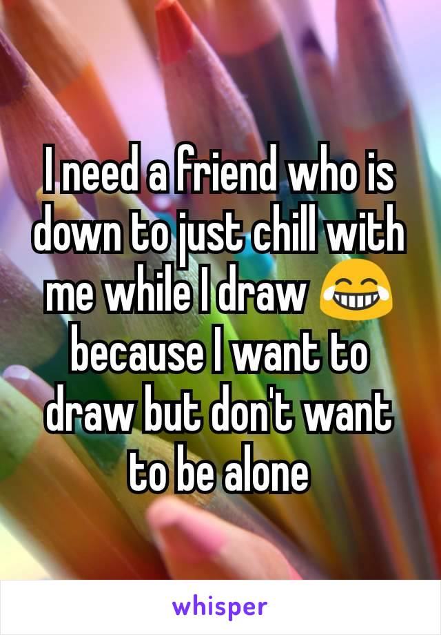 I need a friend who is down to just chill with me while I draw 😂 because I want to draw but don't want to be alone