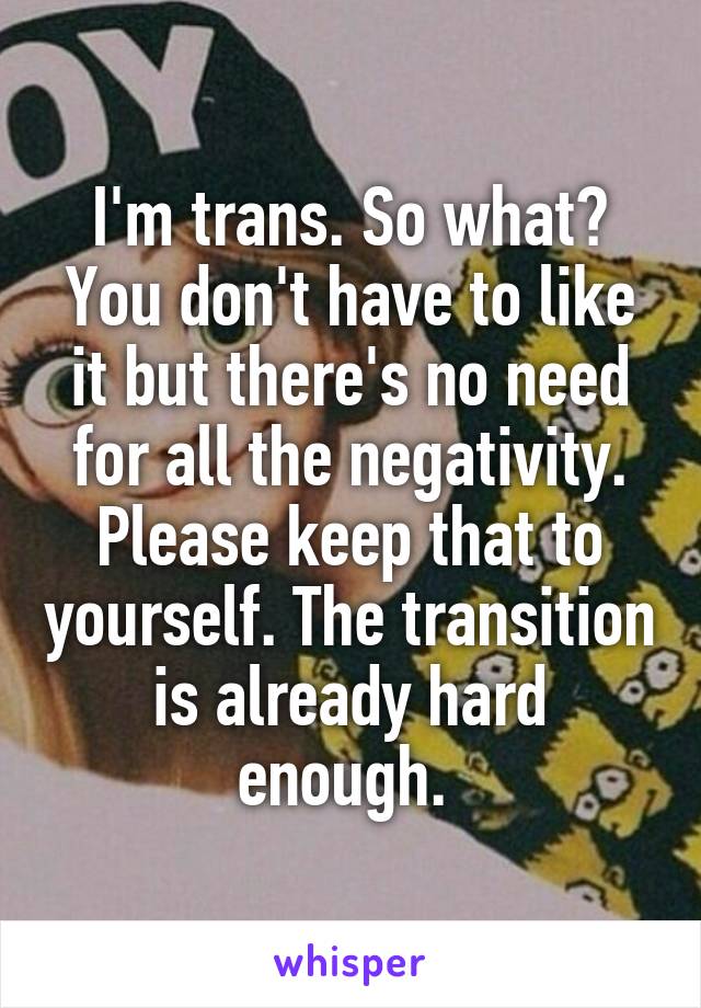I'm trans. So what? You don't have to like it but there's no need for all the negativity. Please keep that to yourself. The transition is already hard enough. 