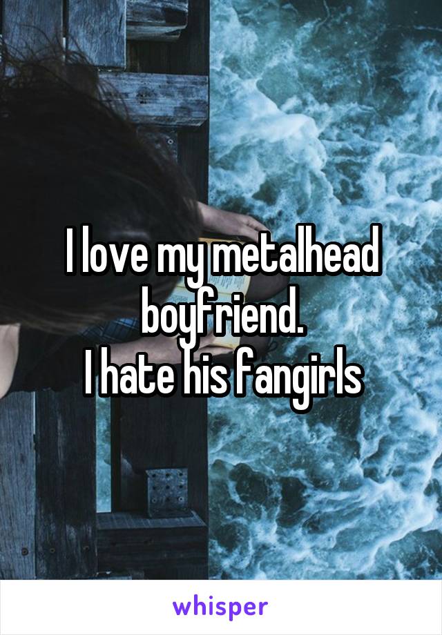 I love my metalhead boyfriend.
I hate his fangirls