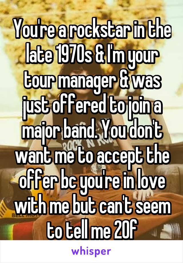 You're a rockstar in the late 1970s & I'm your tour manager & was just offered to join a major band. You don't want me to accept the offer bc you're in love with me but can't seem to tell me 20f