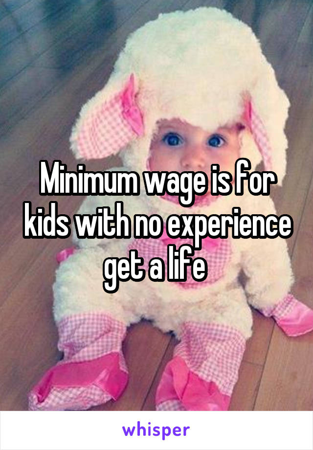 Minimum wage is for kids with no experience get a life 