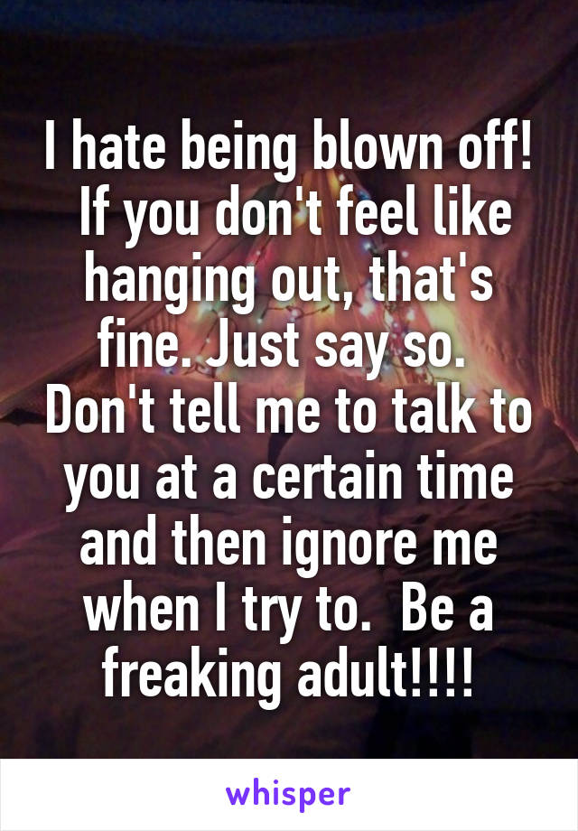 I hate being blown off!  If you don't feel like hanging out, that's fine. Just say so.  Don't tell me to talk to you at a certain time and then ignore me when I try to.  Be a freaking adult!!!!