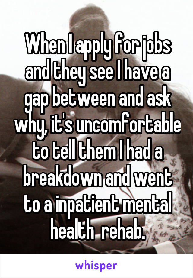 When I apply for jobs and they see I have a gap between and ask why, it's uncomfortable to tell them I had a breakdown and went to a inpatient mental health  rehab.