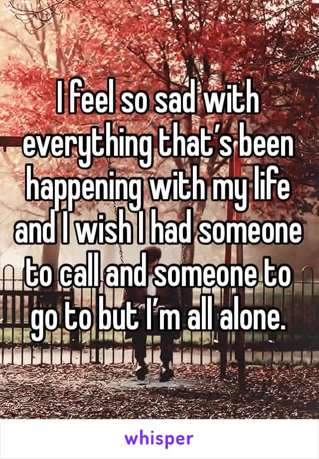 I feel so sad with everything that’s been happening with my life and I wish I had someone to call and someone to go to but I’m all alone. 
