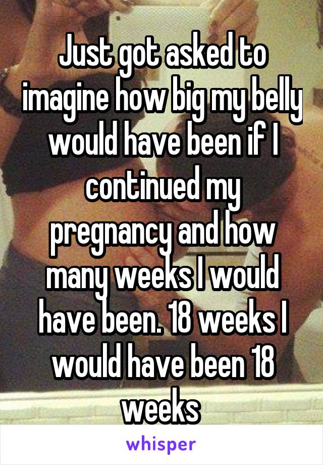 Just got asked to imagine how big my belly would have been if I continued my pregnancy and how many weeks I would have been. 18 weeks I would have been 18 weeks 