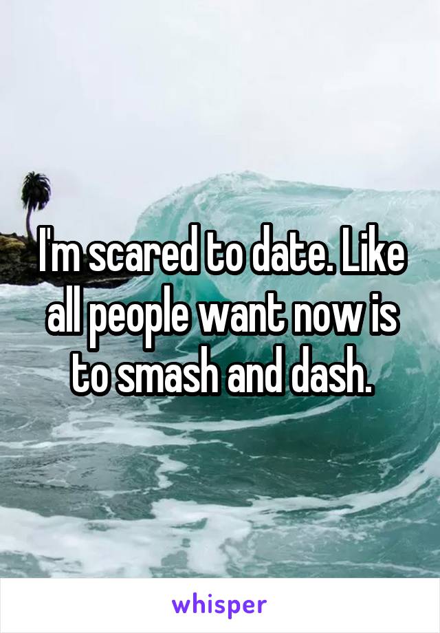 I'm scared to date. Like all people want now is to smash and dash.
