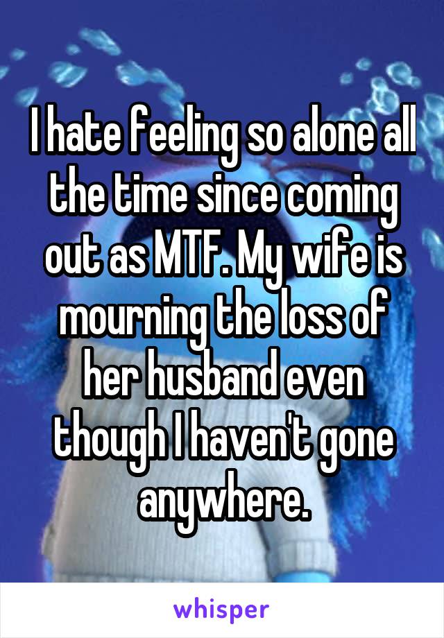 I hate feeling so alone all the time since coming out as MTF. My wife is mourning the loss of her husband even though I haven't gone anywhere.