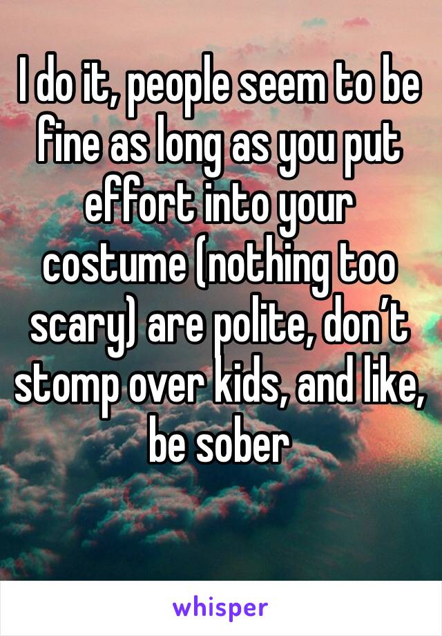 I do it, people seem to be fine as long as you put effort into your costume (nothing too scary) are polite, don’t stomp over kids, and like, be sober