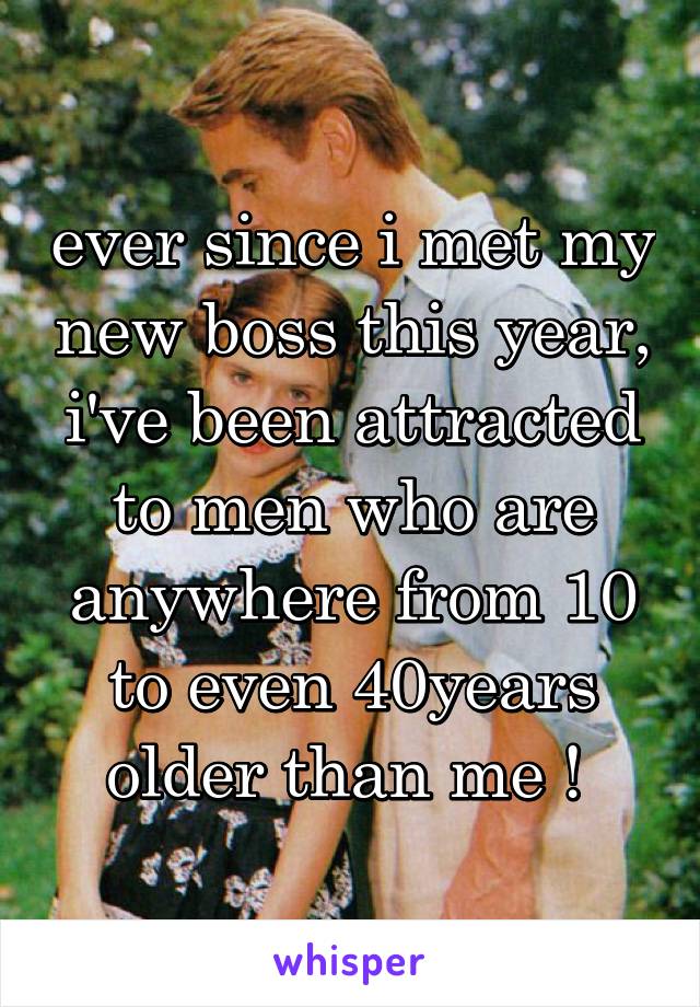 ever since i met my new boss this year, i've been attracted to men who are anywhere from 10 to even 40years older than me ! 