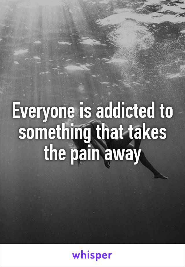 Everyone is addicted to something that takes the pain away