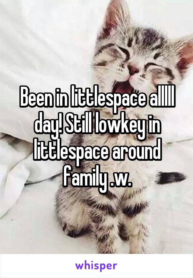 Been in littlespace alllll day! Still lowkey in littlespace around family .w.