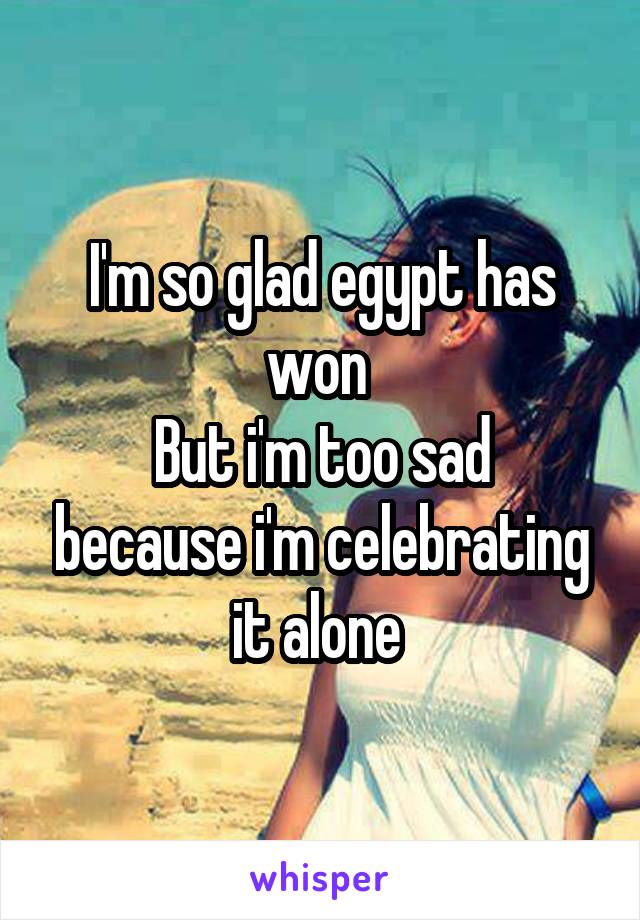 I'm so glad egypt has won 
But i'm too sad because i'm celebrating it alone 