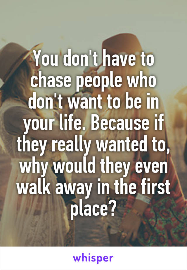 You don't have to chase people who don't want to be in your life. Because if they really wanted to, why would they even walk away in the first place?