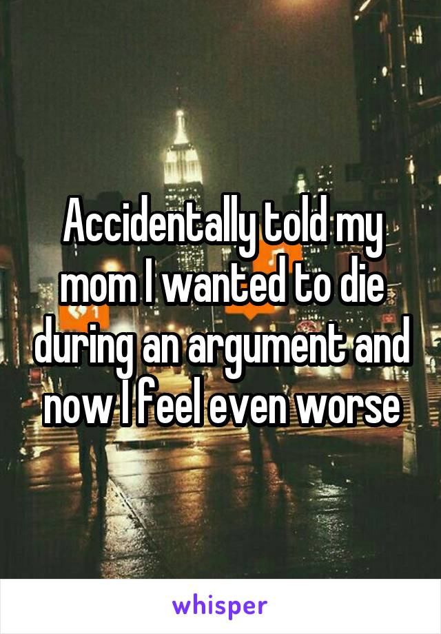 Accidentally told my mom I wanted to die during an argument and now I feel even worse