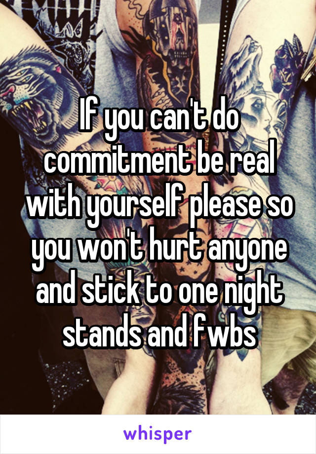 If you can't do commitment be real with yourself please so you won't hurt anyone and stick to one night stands and fwbs
