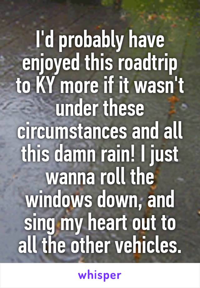 I'd probably have enjoyed this roadtrip to KY more if it wasn't under these circumstances and all this damn rain! I just wanna roll the windows down, and sing my heart out to all the other vehicles.