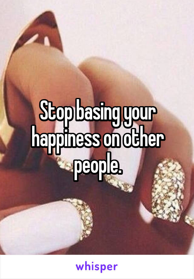 Stop basing your happiness on other people.