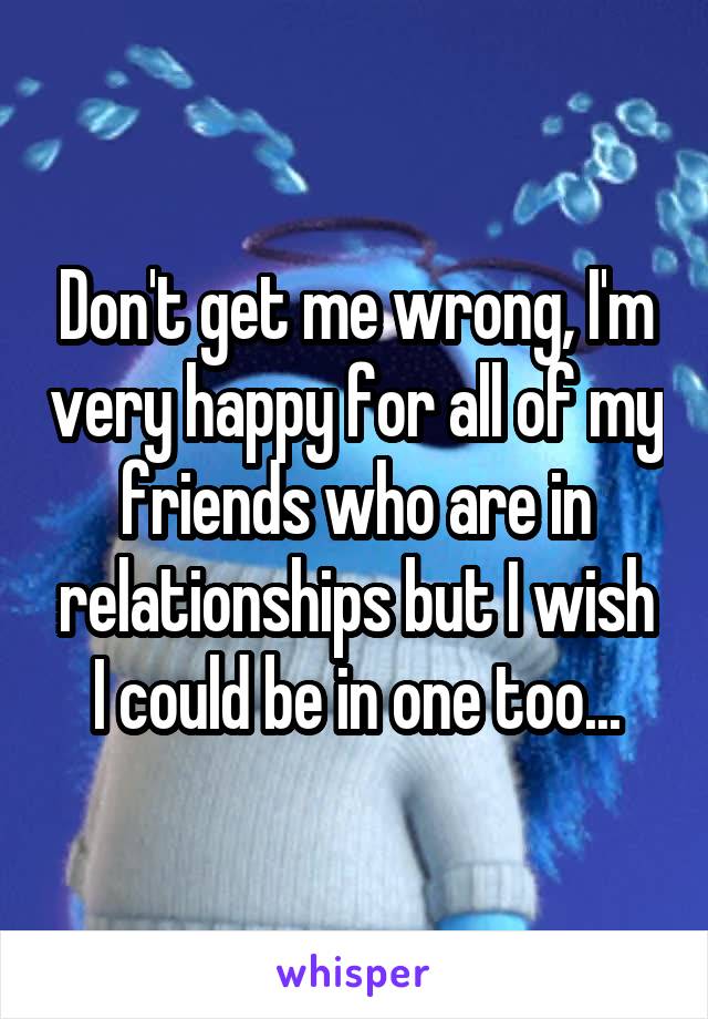 Don't get me wrong, I'm very happy for all of my friends who are in relationships but I wish I could be in one too...