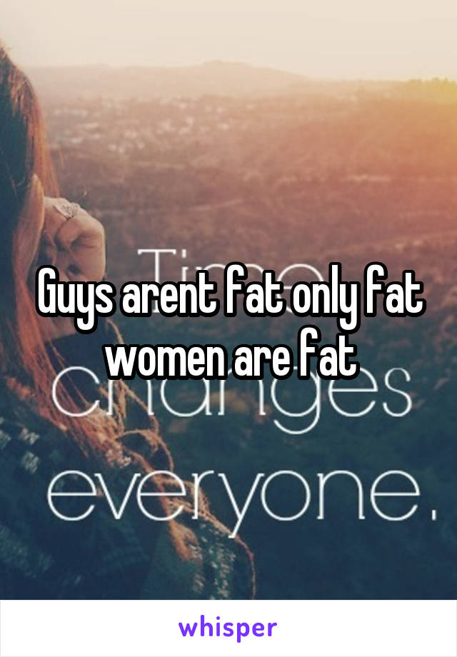 Guys arent fat only fat women are fat