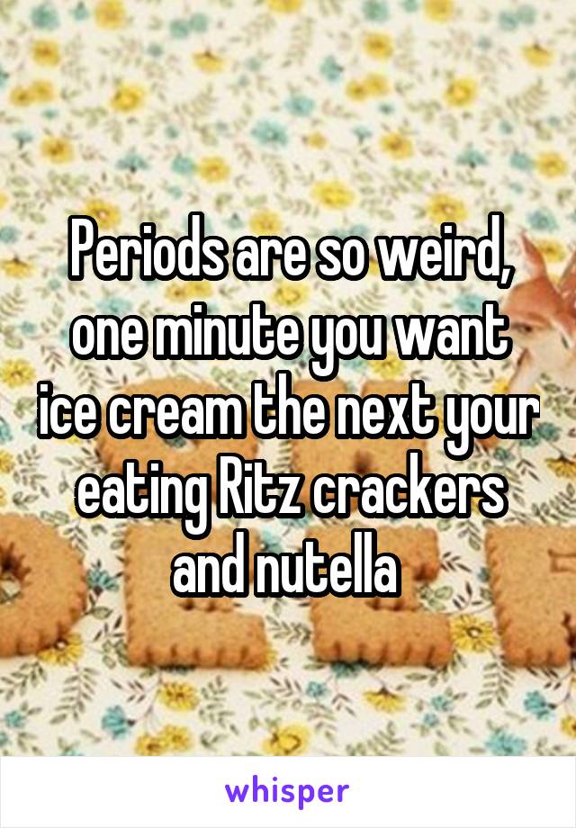 Periods are so weird, one minute you want ice cream the next your eating Ritz crackers and nutella 