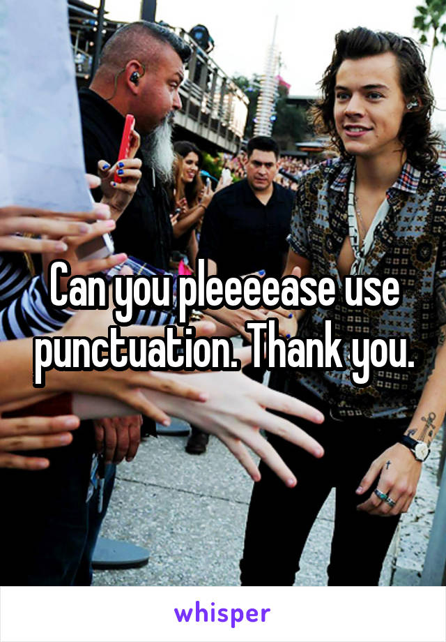 Can you pleeeease use punctuation. Thank you.