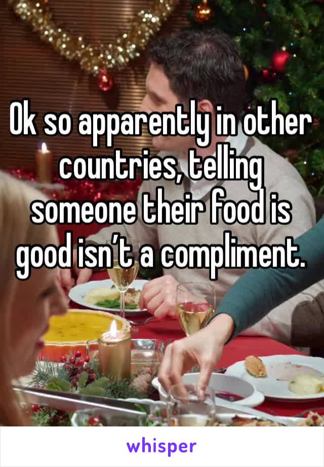 Ok so apparently in other countries, telling someone their food is good isn’t a compliment. 