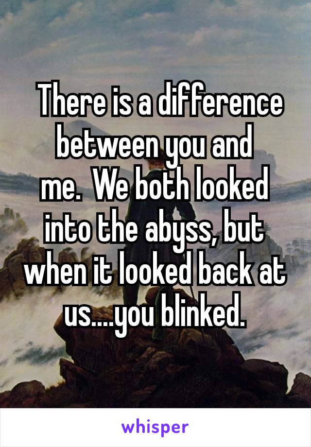  There is a difference between you and me. We both looked into the abyss, but when it looked back at us....you blinked.