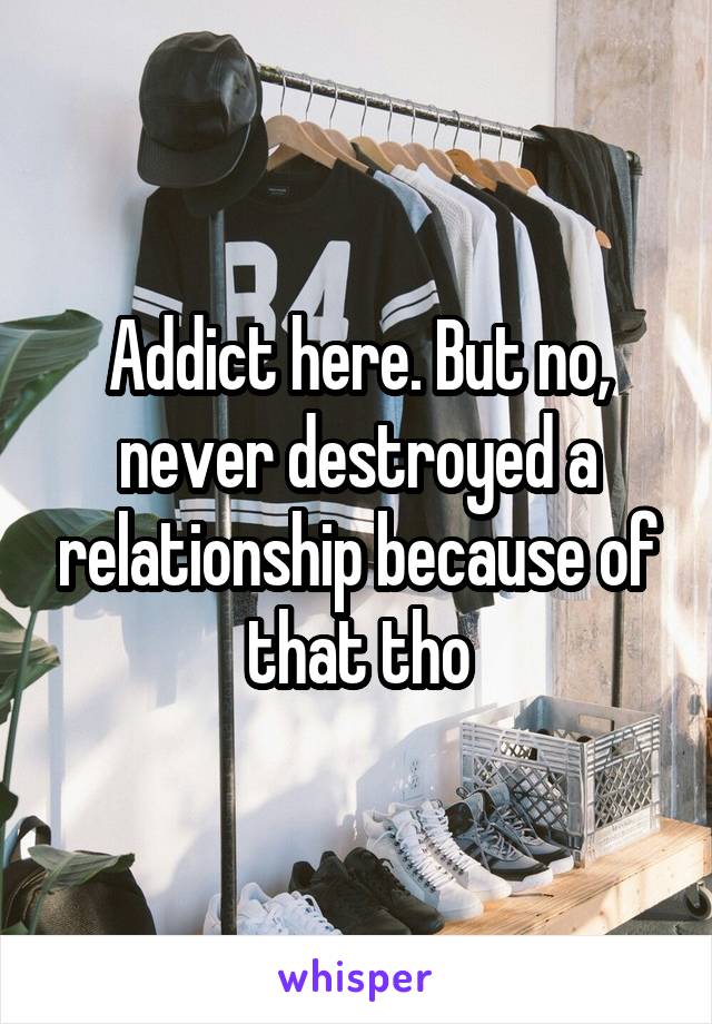 Addict here. But no, never destroyed a relationship because of that tho