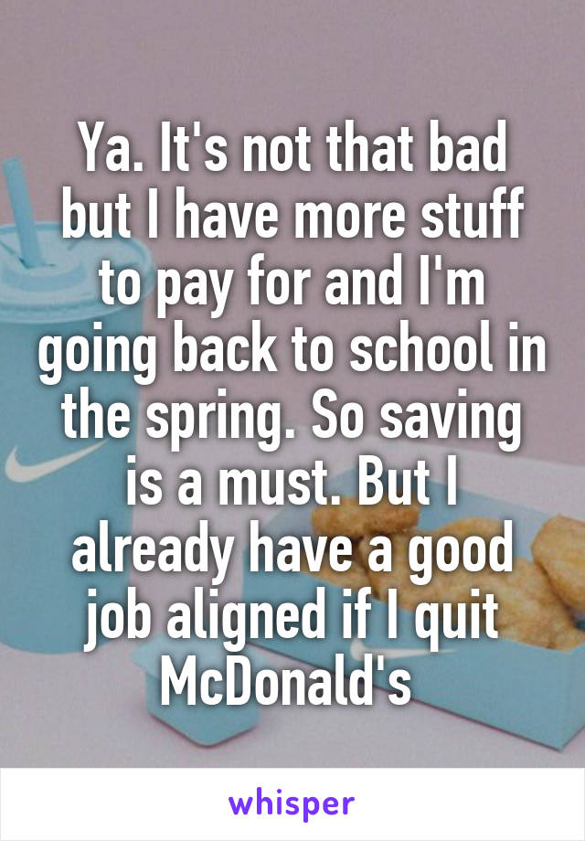 Ya. It's not that bad but I have more stuff to pay for and I'm going back to school in the spring. So saving is a must. But I already have a good job aligned if I quit McDonald's 