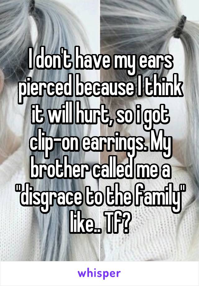 I don't have my ears pierced because I think it will hurt, so i got clip-on earrings. My brother called me a "disgrace to the family" like.. Tf?