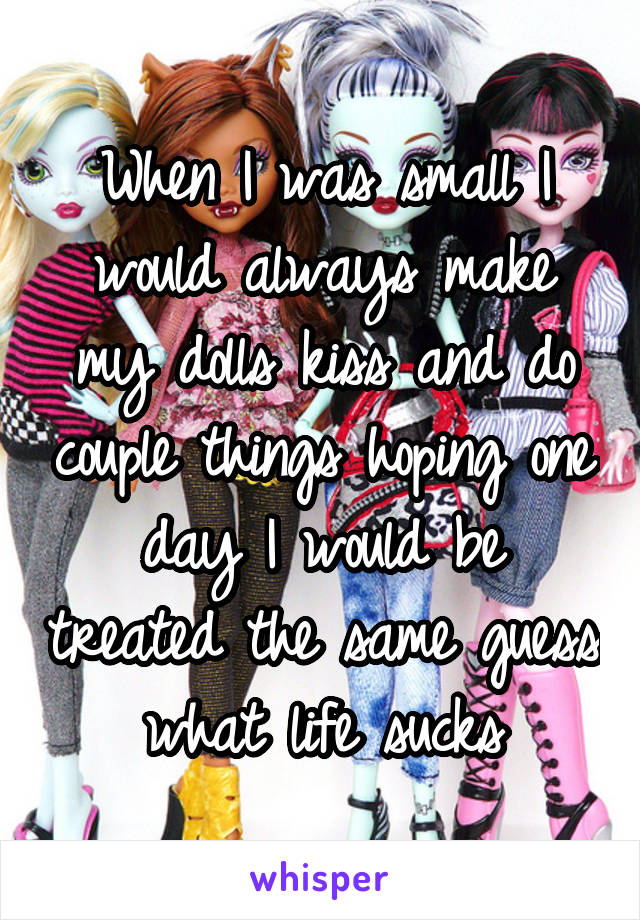When I was small I would always make my dolls kiss and do couple things hoping one day I would be treated the same guess what life sucks