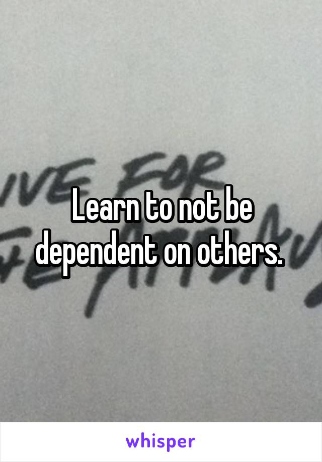 Learn to not be dependent on others. 
