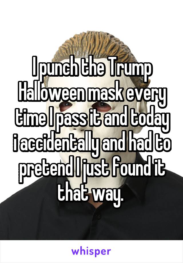 I punch the Trump Halloween mask every time I pass it and today i accidentally and had to pretend I just found it that way. 