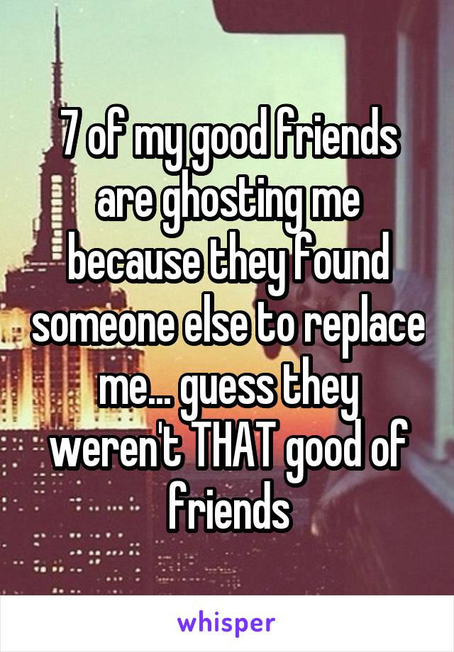 7 of my good friends are ghosting me because they found someone else to replace me... guess they weren't THAT good of friends