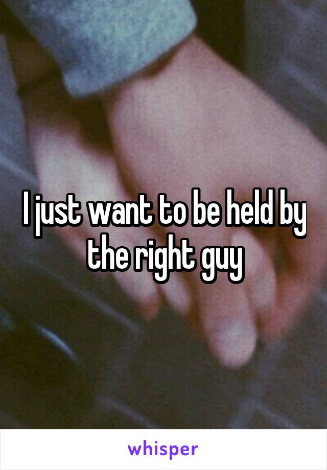 I just want to be held by the right guy