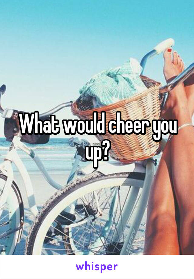 What would cheer you up?