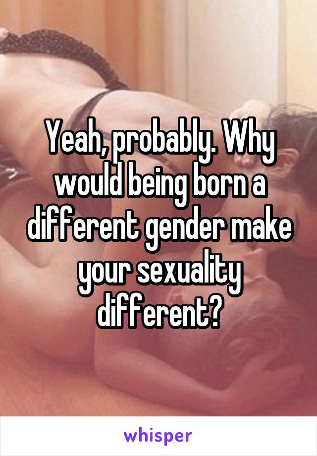 Yeah, probably. Why would being born a different gender make your sexuality different?