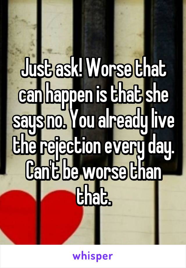 Just ask! Worse that can happen is that she says no. You already live the rejection every day. Can't be worse than that.