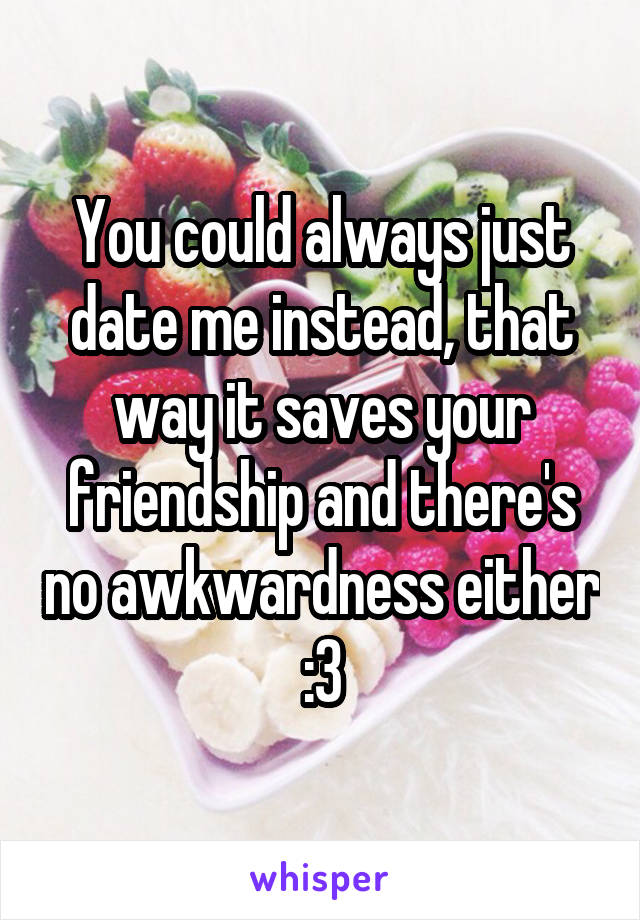 You could always just date me instead, that way it saves your friendship and there's no awkwardness either :3
