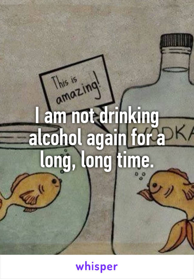 I am not drinking alcohol again for a long, long time.