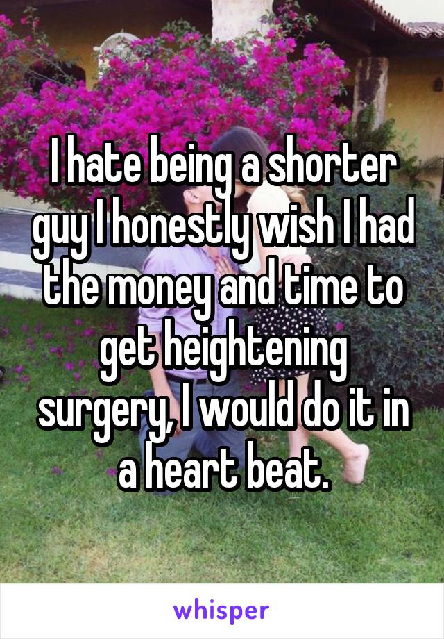I hate being a shorter guy I honestly wish I had the money and time to get heightening surgery, I would do it in a heart beat.
