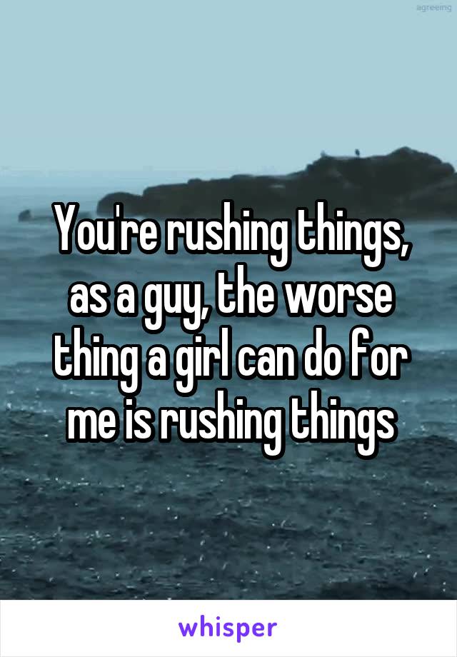 You're rushing things, as a guy, the worse thing a girl can do for me is rushing things
