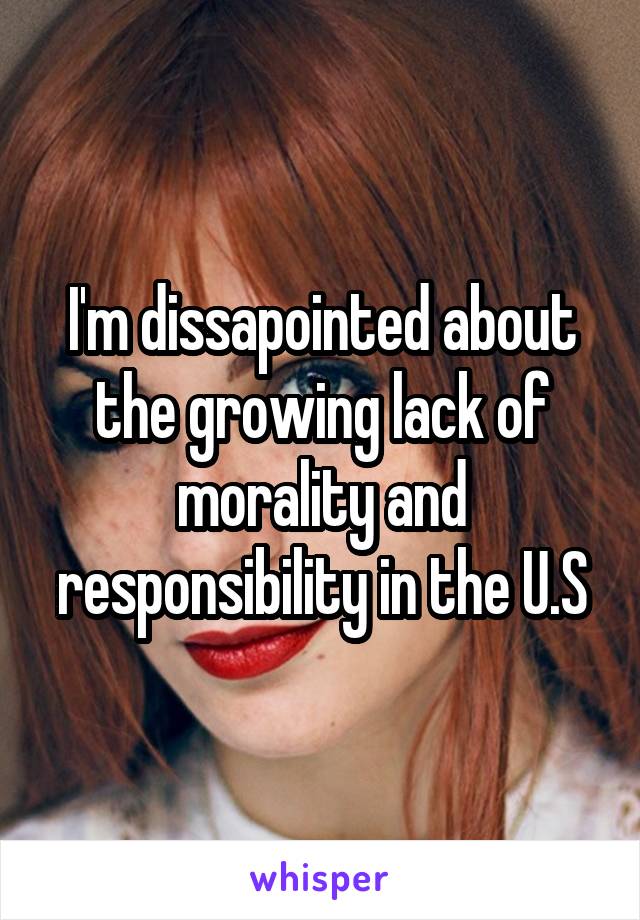 I'm dissapointed about the growing lack of morality and responsibility in the U.S