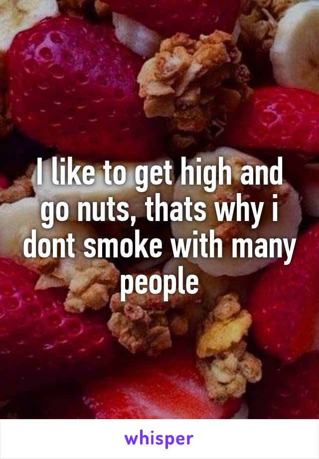 I like to get high and go nuts, thats why i dont smoke with many people