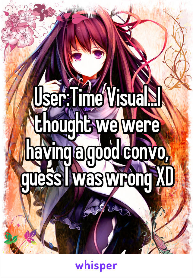 User:Time Visual...I thought we were having a good convo, guess I was wrong XD