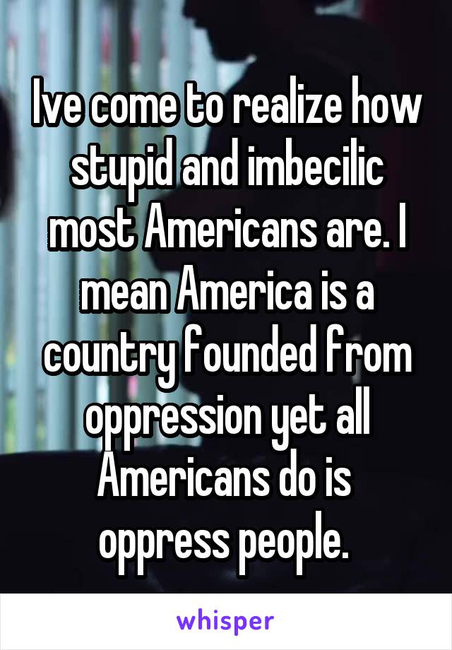 Ive come to realize how stupid and imbecilic most Americans are. I mean America is a country founded from oppression yet all Americans do is  oppress people. 