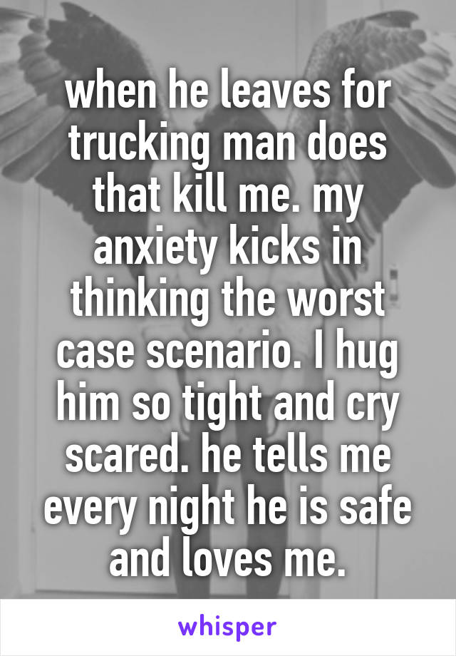 when he leaves for trucking man does that kill me. my anxiety kicks in thinking the worst case scenario. I hug him so tight and cry scared. he tells me every night he is safe and loves me.
