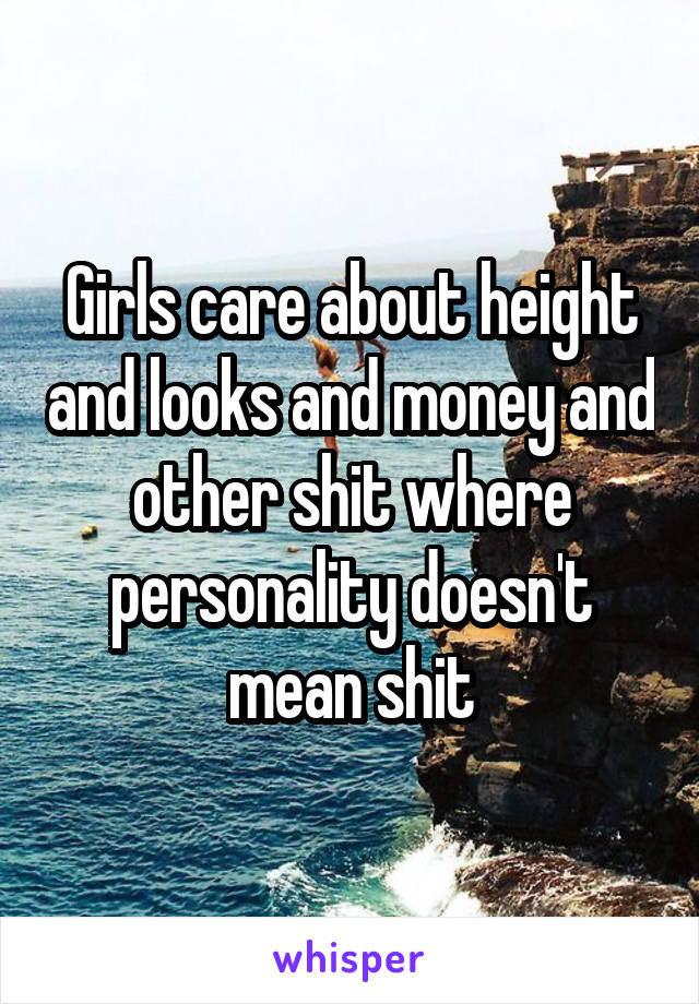 Girls care about height and looks and money and other shit where personality doesn't mean shit