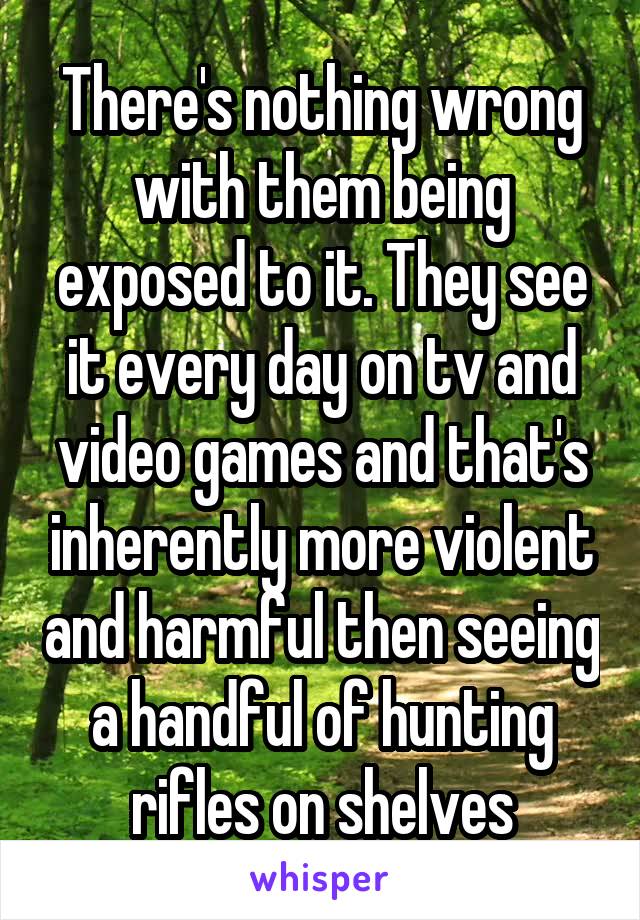 There's nothing wrong with them being exposed to it. They see it every day on tv and video games and that's inherently more violent and harmful then seeing a handful of hunting rifles on shelves