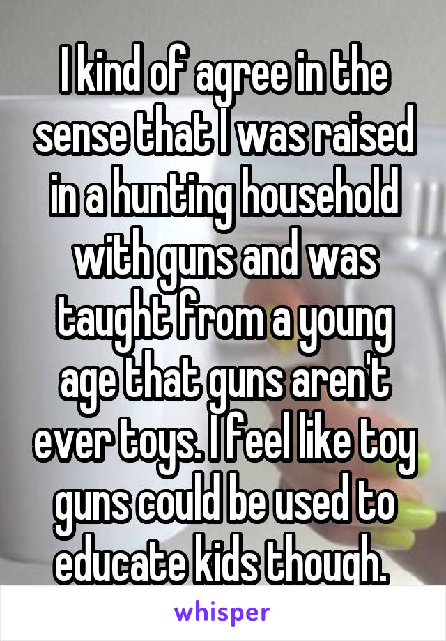 I kind of agree in the sense that I was raised in a hunting household with guns and was taught from a young age that guns aren't ever toys. I feel like toy guns could be used to educate kids though. 